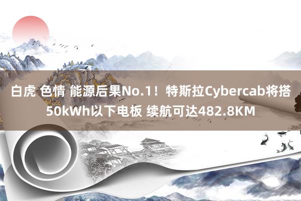白虎 色情 能源后果No.1！特斯拉Cybercab将搭50kWh以下电板 续航可达482.8KM