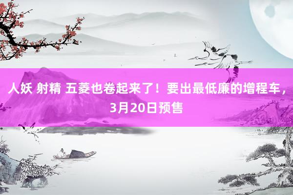 人妖 射精 五菱也卷起来了！要出最低廉的增程车，3月20日预售